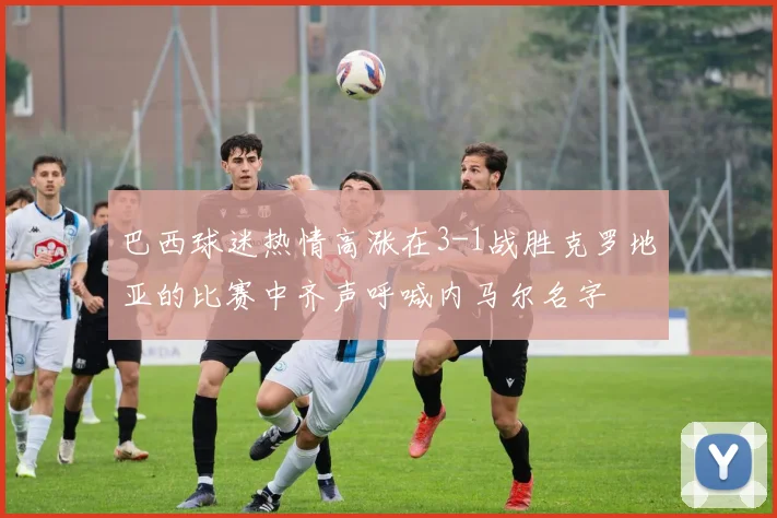 巴西球迷热情高涨在3-1战胜克罗地亚的比赛中齐声呼喊内马尔名字