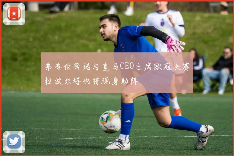 弗洛伦蒂诺与皇马CEO出席欧冠决赛拉波尔塔也将现身助阵