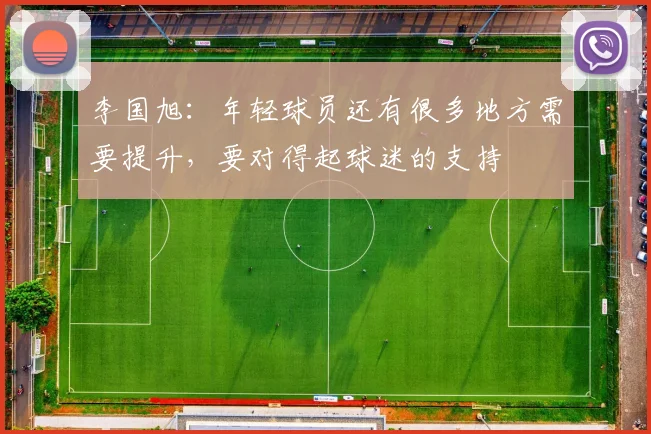 李国旭：年轻球员还有很多地方需要提升，要对得起球迷的支持