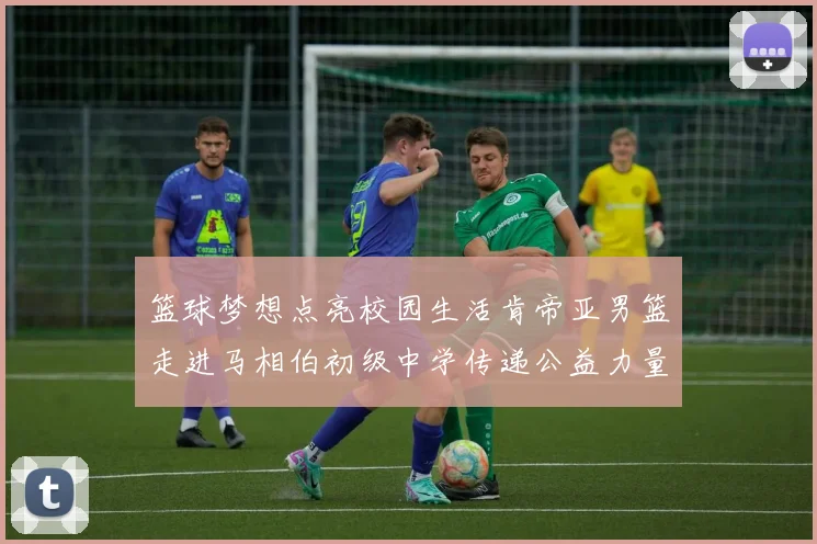 篮球梦想点亮校园生活肯帝亚男篮走进马相伯初级中学传递公益力量