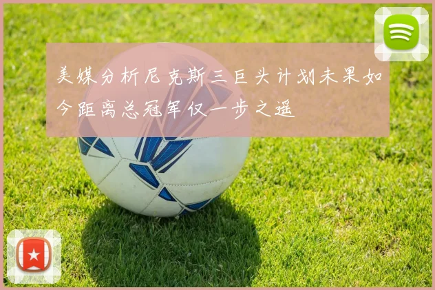 美媒分析尼克斯三巨头计划未果如今距离总冠军仅一步之遥