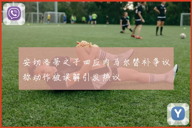 安切洛蒂之子回应内马尔替补争议称动作被误解引发热议