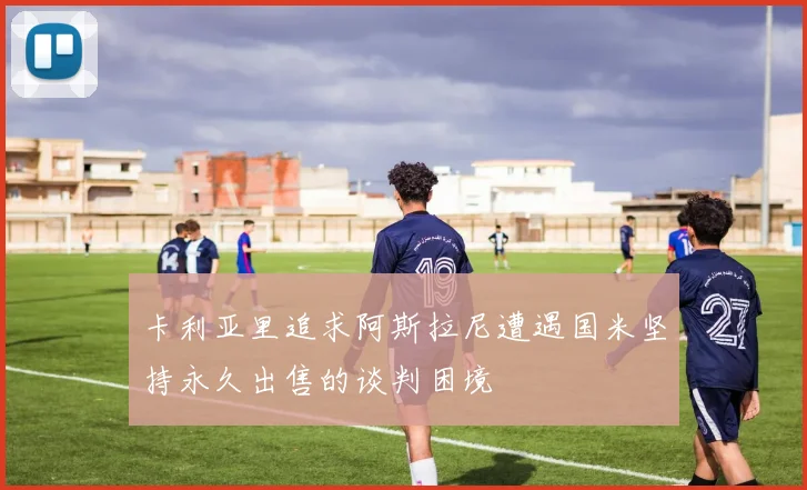 卡利亚里追求阿斯拉尼遭遇国米坚持永久出售的谈判困境