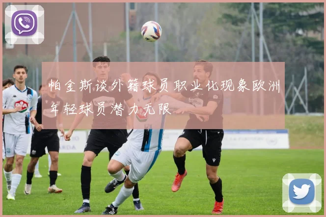 帕金斯谈外籍球员职业化现象欧洲年轻球员潜力无限