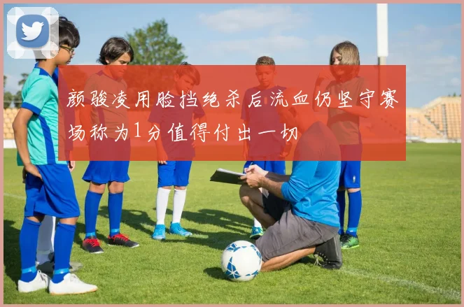 颜骏凌用脸挡绝杀后流血仍坚守赛场称为1分值得付出一切
