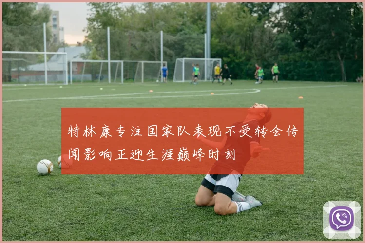 特林康专注国家队表现不受转会传闻影响正迎生涯巅峰时刻