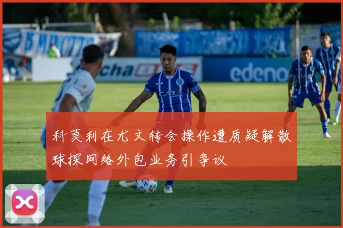 科莫利在尤文转会操作遭质疑解散球探网络外包业务引争议