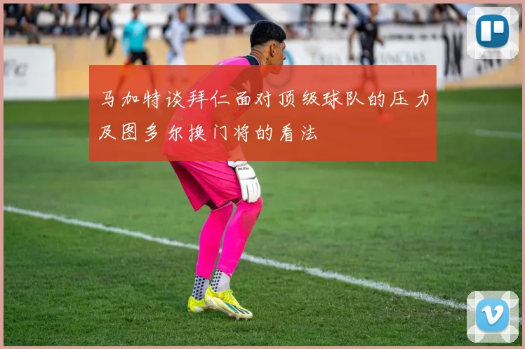 马加特谈拜仁面对顶级球队的压力及图多尔换门将的看法