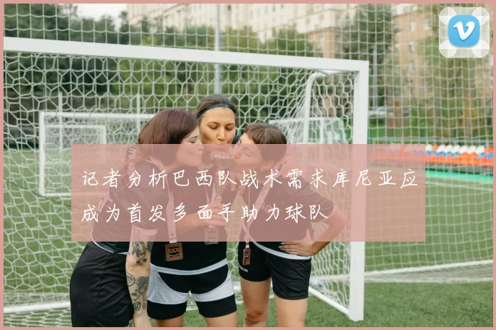 记者分析巴西队战术需求库尼亚应成为首发多面手助力球队