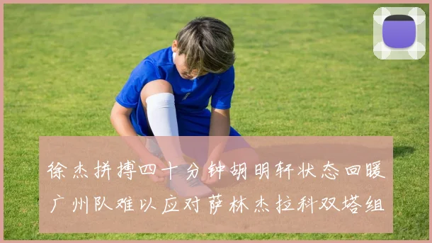 徐杰拼搏四十分钟胡明轩状态回暖广州队难以应对萨林杰拉科双塔组合