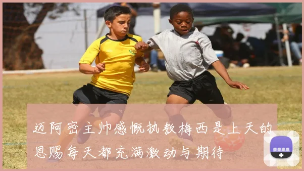 迈阿密主帅感慨执教梅西是上天的恩赐每天都充满激动与期待