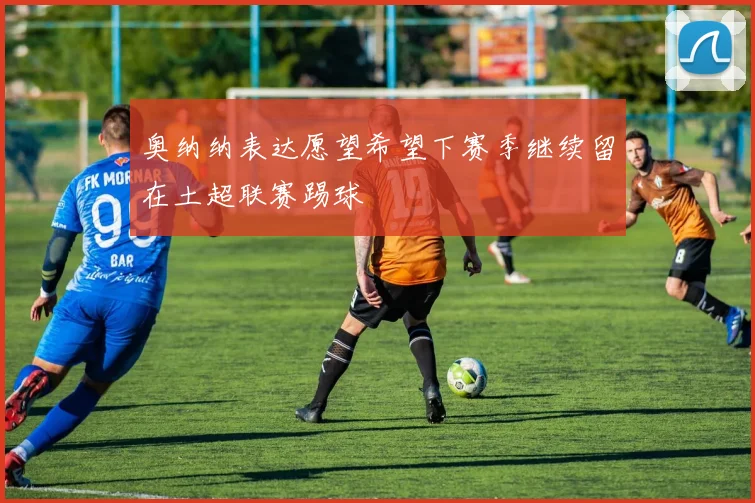 奥纳纳表达愿望希望下赛季继续留在土超联赛踢球