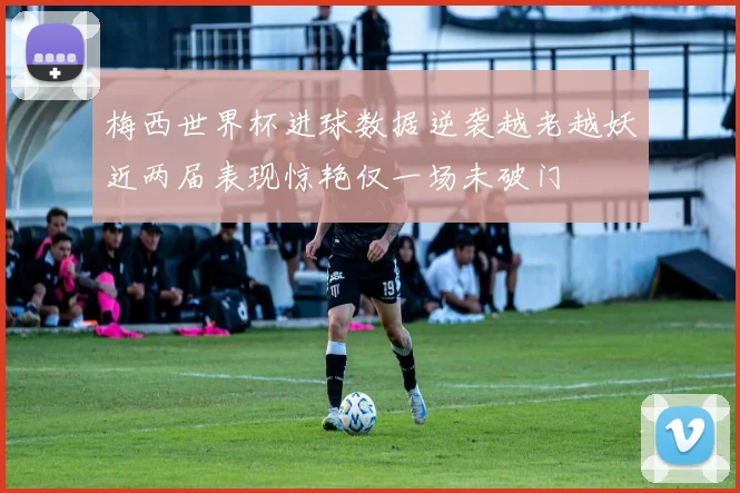 梅西世界杯进球数据逆袭越老越妖近两届表现惊艳仅一场未破门