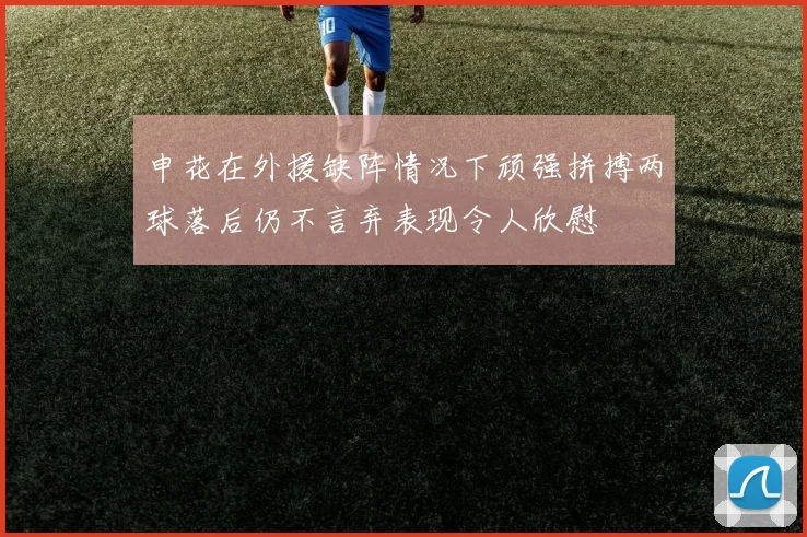 申花在外援缺阵情况下顽强拼搏两球落后仍不言弃表现令人欣慰