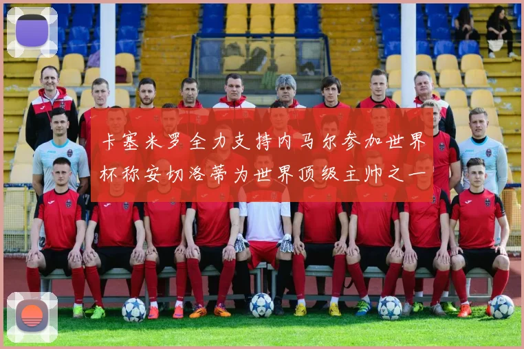卡塞米罗全力支持内马尔参加世界杯称安切洛蒂为世界顶级主帅之一