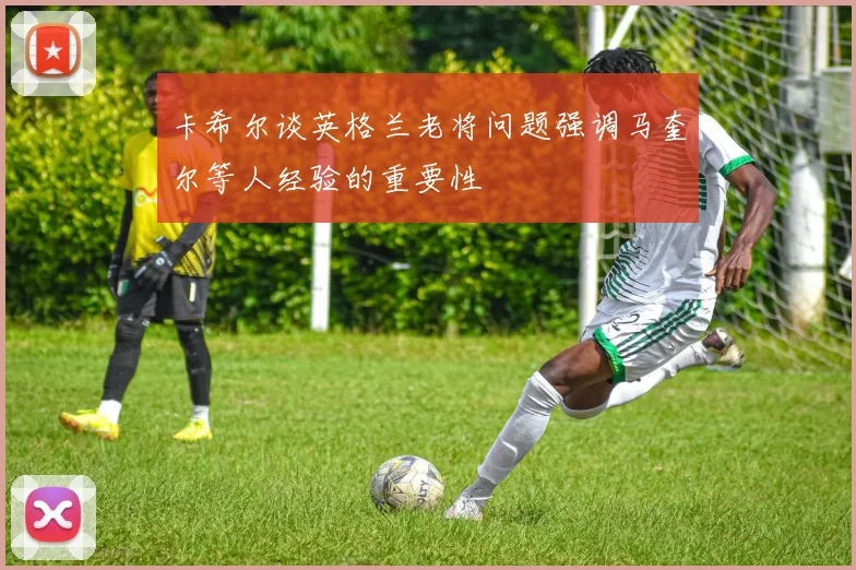 卡希尔谈英格兰老将问题强调马奎尔等人经验的重要性