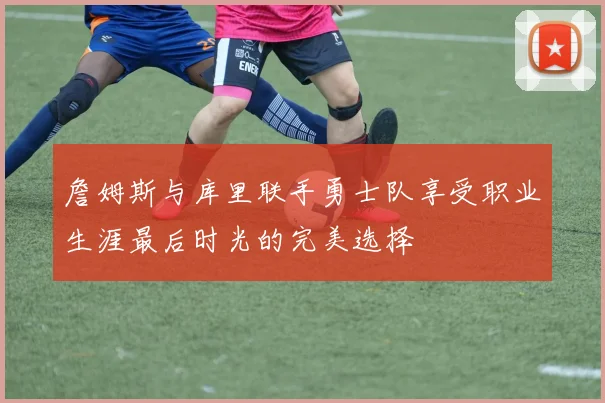 詹姆斯与库里联手勇士队享受职业生涯最后时光的完美选择