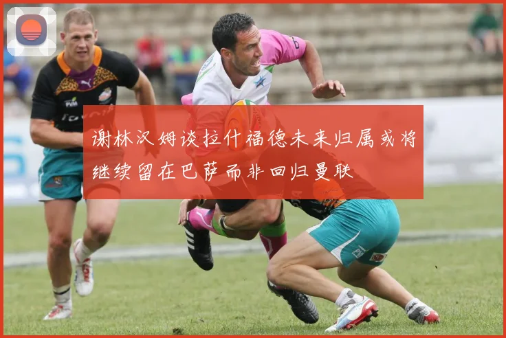谢林汉姆谈拉什福德未来归属或将继续留在巴萨而非回归曼联