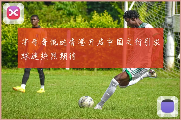 字母哥抵达香港开启中国之行引发球迷热烈期待