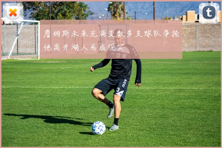 詹姆斯未来充满变数多支球队争抢他离开湖人或成现实