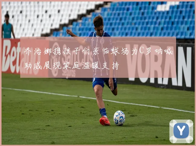 乔治娜携孩子们亲临球场为C罗呐喊助威展现家庭温暖支持