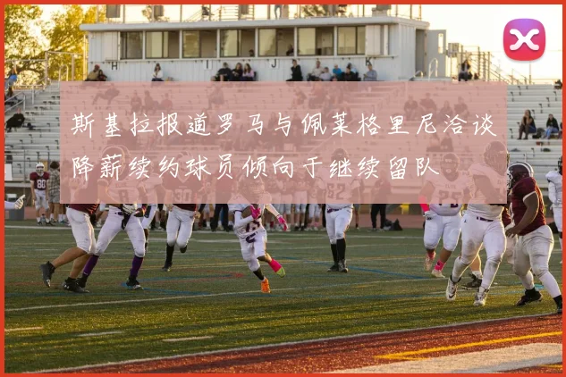 斯基拉报道罗马与佩莱格里尼洽谈降薪续约球员倾向于继续留队