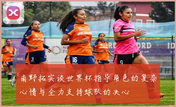 南野拓实谈世界杯指导角色的复杂心情与全力支持球队的决心