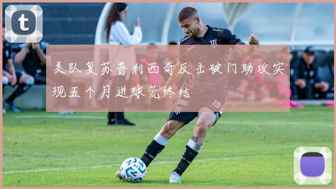 美队复苏普利西奇反击破门助攻实现五个月进球荒终结
